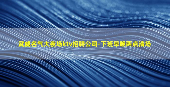 武威名气大夜场ktv招聘公司-下班早晚两点清场